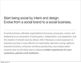 Start being social by intent and design.
       Evolve from a social brand to a social business.


       A social business calibrates organisational structures, processes, culture, and
       leadership to an ecosystem of participation, collaboration, and adaptation, and
       the creation of shared value by default. Why? Because a social approach to
       business provides a more effective to make better decisions, brings agility to
       business functions, enhances workforce productivity, and creates better
       products that all ultimately lead to designing better experiences for your
       customers, partners and workforce.



Tuesday, June 12, 12
 