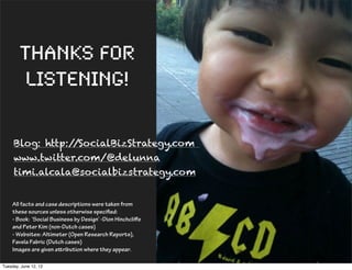 Thanks for
         listening!

     Blog: http://SocialBizStrategy.com
     www.twitter.com/@delunna
     timi.alcala@socialbizstrategy.com


    All facts and case descriptions were taken from
    these sources unless otherwise specified:
    - Book: ‘Social Business by Design’ -Dion Hinchcliﬀe
    and Peter Kim (non-Dutch cases)
    - Websites: Altimeter (Open Research Reports),
    Favela Fabric (Dutch cases)
    Images are given aribution where they appear.

Tuesday, June 12, 12
 