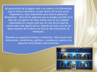 Mi apreciación de la página web y en cuanto a la información
que la misma suministra, es que carece de la Estructura
Organizativa, dato importante para toda la población
Venezolana. Otro de los aspectos que se pueden percibir es la
falta de una galería de fotos siendo una de las ciudades
importantes en nuestro país por ser uno de los puertos
comerciales más significativos; además de tener una de las
Bases Navales de la Marina de Guerra más resaltantes de
Venezuela.
Teniendo un potencial turístico e Industrial, falta mucha más
información, estadísticas, gráficas y reseñas en cuanto a los
aspectos mencionados anteriormente.
 