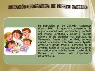 Su población es de 209.080 habitantes
(Censo 2011), lo que la convierte en la
segunda ciudad más importante y poblada
del Estado Carabobo y ocupa el puesto
número 15 de ciudades más pobladas de
Venezuela. Desde julio de 1946, en esta
ciudad se encuentra la Base Naval Agustín
Armario y desde 1960 el Comando de la
Armada, razón por la cual este puerto se ha
convertido en una de las bases navales de la
Marina de Guerra más importantes
de Venezuela.
 