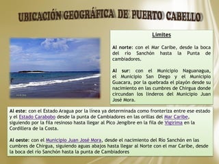 Límites
Al norte: con el Mar Caribe, desde la boca
del río Sanchón hasta la Punta de
cambiadores.
Al sur: con el Municipio Naguanagua,
el Municipio San Diego y el Municipio
Guacara, por la quebrada el playón desde su
nacimiento en las cumbres de Chirgua donde
circundan los linderos del Municipio Juan
José Mora.
Al este: con el Estado Aragua por la línea ya determinada como fronteriza entre ese estado
y el Estado Carabobo desde la punta de Cambiadores en las orillas del Mar Caribe,
siguiendo por la fila resinoso hasta llegar al Pico Jengibre en la fila de Vigirima en la
Cordillera de la Costa.
Al oeste: con el Municipio Juan José Mora, desde el nacimiento del Río Sanchón en las
cumbres de Chirgua, siguiendo aguas abajos hasta llegar al Norte con el mar Caribe, desde
la boca del río Sanchón hasta la punta de Cambiadores
 