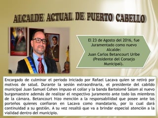 El 23 de Agosto del 2016, fue
Juramentado como nuevo
Alcalde:
Juan Carlos Betancourt Uribe
(Presidente del Consejo
Municipal).
Encargado de culminar el periodo iniciado por Rafael Lacava quien se retiró por
motivos de salud. Durante la sesión extraordinaria, el presidente del cabildo
municipal Juan Samuel Cohen impuso el collar y la banda Bartolomé Salom al nuevo
burgomaestre además de realizar el respectivo juramento ante todo los miembros
de la cámara. Betancourt hizo mención a la responsabilidad que posee ante los
porteños quienes confiaron en Lacava como mandatario, por lo cual dará
continuidad a su gestión. A su vez resaltó que va a brindar especial atención a la
vialidad dentro del municipio.
 