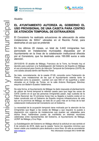 comunicaciónyprensamunicipal
Alcaldía
EL AYUNTAMIENTO AUTORIZA AL GOBIERNO EL
USO PROVISIONAL DE UNA CASETA PARA CENTRO
DE ATENCIÓN TEMPORAL DE EXTRANJEROS
El Consistorio ha realizado actuaciones de adecuación de estas
instalaciones de 500m2,
ubicadas en el Recinto Ferial, para
destinarlas al uso que se pretende
En los últimos 20 meses, un total de 3.440 inmigrantes han
pernoctado en instalaciones municipales dispuestas por el
Ayuntamiento en la línea de la colaboración institucional ofrecida
por el Consistorio, que ha destinado unos 100.000 euros a esta
atención.
29/10/2018- El alcalde de Málaga, Francisco de la Torre, ha firmado hoy el
decreto para autorizar a la Subdelegación del Gobierno de España en Málaga
el uso provisional para Centro de Atención Temporal de Extranjeros (CATE) de
una caseta ubicada dentro del Recinto Ferial.
Se trata, concretamente, de la caseta 27-28, conocida como Federación de
Peñas; unas instalaciones de las que el Ayuntamiento ostenta tanto la
titularidad como la posesión; cuentan con casi 500 m2
de superficie y están
ubicadas en el Cortijo de Torres, en la calle Antonio Rodríguez Sánchez
esquina con Bailarín Eusebio Valderrama.
De esta forma, el Ayuntamiento de Málaga ha dado respuesta al planteamiento
de utilizar de forma temporal la referida caseta para que haga las veces de
CATE (centro en el que las personas inmigrantes pasan, bajo custodia de la
Policía Nacional, las 72 primeras horas tras su llegada a nuestra costa) al no
haber construido aún el Gobierno de España ninguna infraestructura de este
tipo en la provincia de Málaga; se trata de un paso más en la línea de la leal
colaboración institucional del Consistorio con el Gobierno.
La necesidad de la ocupación temporal viene motivada por la atención de los
inmigrantes que llegan a las costas de Málaga y que requiere la puesta a
disposición con urgencia de instalaciones que puedan ser adaptadas para
dichos fines; habiéndose puesto de manifiesto en distintas reuniones
celebradas entre representantes del Gobierno, el Ayuntamiento de Málaga,
UCRIF de Málaga y Cruz Roja.
La Subdelegación del Gobierno en Málaga efectuó la solicitud en ese sentido el
8 de octubre de 2018, dado que la caseta “reúne los requisitos mínimos que
hacen viable una instalación para dedicarla a esos fines. En ella se acometerán
www.malaga.eu Tfno. Información municipal: 010 ó +34 951 926
010
 