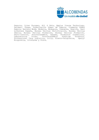 Seguros, Liceo Europeo, All 4 Pets, Applus Iteuve Technology,
Seromal, Cespa, Organización Gómez de Zamora, Clemente Gómez
Zamora, Baviera Moda, Modania, Modagoza, Inmogoza, Degrife, Gant
Lifestyle España, Bureau Veritas Certificacion, Bureau Veritas
Iberia, Bureau Veritas Formación, Bureau Veritas Formación,
Servi-control, Procter&Gamble, España, Productos Cosmeticos,
Laboratorios    Vicks,    Procter&Gamble   Prestige    Products,
Professional Care Logistics, Lilly. Elanco-Valquímica,    Spaly-
Bioquímica, Irisfarma y Dista.
 