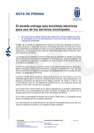 NOTA DE PRENSA
Laura Nistal Ayuntamiento de Majadahonda
Concejal de Participación Ciudadana y Comunicación
y Urbanizaciones Plaza Mayor, 3
T 91 634 93 16 28220 Majadahonda, Madrid
lnistal@majadahonda.org
prensamajadahonda@majadahonda.org www.majadahonda.org
Pág 1 de 1
El alcalde entrega seis bicicletas eléctricas
para uso de los servicios municipales
• Se usarán para realizar labores de inspección y otros trabajos de índo-
le municipal con el fin de fomentar el uso de la bici como medio de
transporte sostenible
17 abr, 13. El alcalde de Majadahonda, Narciso de Foxá, ha entregado hoy seis bi-
cicletas eléctricas a diferentes servicios municipales con el fin de fomentar el trans-
porte sostenible en el ámbito municipal, ya que se utilizarán para realizar labores de
inspección y otras tareas en las áreas de Policía Municipal, Medio Ambiente, Sani-
dad, Deportes y Juventud.
La entrega se ha realizado durante la visita que ha realizado el regidor a la nueva
oficina del Servicio Municipal de Préstamo de Bicicletas que, desde el pasado 1 de
abril, ha abierto sus puertas en un local de la zona comercial Jardín de la Ermita, en
la carretera de Boadilla, nº 6.
“A partir de ahora algunos servicios podrán hacer determinadas labores desplazán-
dose en bicicleta y espero que esto pronto se pueda ir extendiendo a más. Se trata
de otro avance en mi objetivo de conseguir que Majadahonda sea la ciudad de la bi-
cicleta”, ha asegurado el De Foxá.
La oficina, de 80 m2 de superficie, dispone de un punto de información y una zona
habilitada para impartir cursos de mecánica de la bicicleta. Esta atendida por una
persona y el horario de apertura es de lunes a viernes, de 10:00 a 14:00 h y de
17:00 a 20:00 h entre el 1 de septiembre y el 30 de junio, y, en horario de verano, de
08:00 a 15:00 h del 1 de julio al 31 de agosto.
Las nuevas bicis forman parte de la mejora ofertada por la empresa adjudicataria
del servicio y sus características permiten combinar el pedaleo del usuario con el
empuje adicional de la asistencia del motor alimentado por batería.
En la visita ha participado el director de la oficina, Pablo Sáinz, y concejales de las
áreas municipales que han recibido la dotación.
Con este proyecto se pretende que en las labores municipales disminuyan las emi-
siones de dióxido de carbono y se respete el medio ambiente.
 