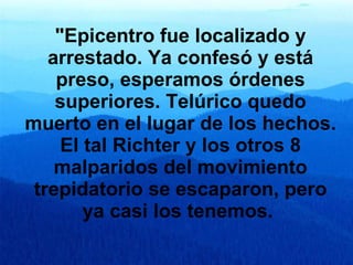 "Epicentro fue localizado y arrestado. Ya confesó y está preso, esperamos órdenes superiores.   Telúrico quedo muerto en el lugar de los hechos. El tal Richter y los otros 8 malparidos del movimiento trepidatorio se escaparon, pero ya casi los tenemos.   