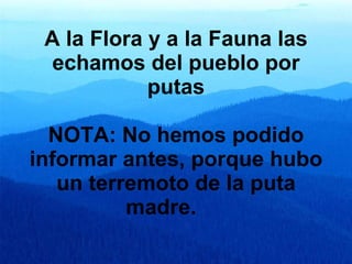A la Flora y a la Fauna las echamos del pueblo por putas NOTA: No hemos podido informar antes, porque hubo un terremoto de la puta madre.         