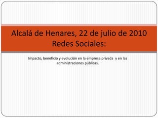 Alcalá de Henares, 22 de julio de 2010
           Redes Sociales:
    Impacto, beneficio y evolución en la empresa privada y en las
                     administraciones públicas.
 