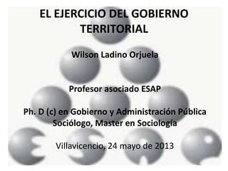EL EJERCICIO DEL GOBIERNO
TERRITORIAL
Wilson Ladino Orjuela
Profesor asociado ESAP
Ph. D (c) en Gobierno y Administración Pública
Sociólogo, Master en Sociología
Villavicencio, 24 mayo de 2013
 