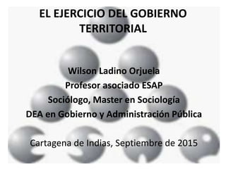 EL EJERCICIO DEL GOBIERNO
TERRITORIAL
Wilson Ladino Orjuela
Profesor asociado ESAP
Sociólogo, Master en Sociología
DEA en Gobierno y Administración Pública
Cartagena de Indias, Septiembre de 2015
 
