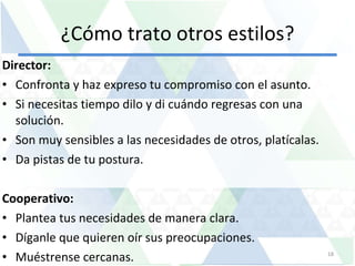 ¿Cómo trato otros estilos? Director:  Confronta y haz expreso tu compromiso con el asunto. Si necesitas tiempo dilo y di cuándo regresas con una solución. Son muy sensibles a las necesidades de otros, platícalas. Da pistas de tu postura. Cooperativo:  Plantea tus necesidades de manera clara. Díganle que quieren oír sus preocupaciones.  Muéstrense cercanas. 