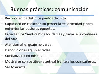 Buenas prácticas: comunicación Reconocer los distintos puntos de vista. Capacidad de escuchar sin perder la ecuanimidad y para entender las posturas opuestas.  Escuchar los “sentires” de los demás y ganarse la confianza del otro.  Atención al lenguaje no verbal.  Dar opiniones argumentadas.  Confianza en mí misma.  Mostrarse competitiva (asertiva) frente a los compañeros.  Ser tolerante. 