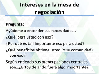 Intereses en la mesa de negociación Pregunta:  Ayúdeme a entender sus necesidades… ¿Qué logra usted con eso? ¿Por qué es tan importante eso para usted? ¿Qué beneficios obtiene usted (o su comunidad) con eso?  Según entiendo sus preocupaciones centrales  son…¿Estoy dejando fuera algo importante? 