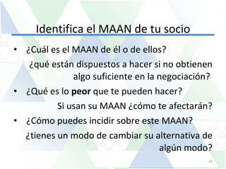 Identifica el MAAN de tu socio ¿Cuál es el MAAN de él o de ellos?  ¿qué están dispuestos a hacer si no obtienen algo suficiente en la negociación?  ¿Qué es lo  peor  que te pueden hacer?  Si usan su MAAN ¿cómo te afectarán? ¿Cómo puedes incidir sobre este MAAN? ¿tienes un modo de cambiar su alternativa de algún modo? 
