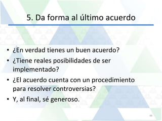5. Da forma al último acuerdo ¿En verdad tienes un buen acuerdo?  ¿Tiene reales posibilidades de ser implementado?  ¿El acuerdo cuenta con un procedimiento para resolver controversias?  Y, al final, sé generoso.  