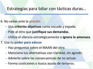 Estrategias para lidiar con tácticas duras… 6. No cedas ante la  presión Usa  criterios objetivos  como escudo y espada. Pide al otro que  justifique sus demandas . Utiliza el silencio estratégicamente o  ignora la amenaza .  7. Usa tu  poder para educar Haz preguntas sobre el MAAN del otro. Menciona tus alternativas con claridad, sin agredir. Advierte sobre las consecuencias de no actuar. Forma coaliciones o busca ayuda de terceros. 