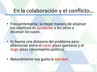 En la colaboración y el conflicto … Frecuentemente, la mejor manera de alcanzar tus objetivos es  ayudando  a los otros a alcanzar los suyos. Es buena una distancia del problema para diferenciar entre el  corto  plazo (portazo) y el  largo  plazo (desempeño político). Naturalmente nos gusta la  equidad . 