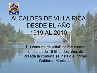 ALCALDES DE VILLA RICA DESDE EL AÑO 1919 AL 2010 La  comuna de VillaRica fue creada en Junio de 1916, a dos años de creada la comuna se instalo el primer Gobierno Municipal  