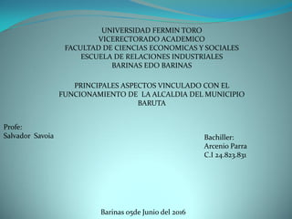 UNIVERSIDAD FERMIN TORO
VICERECTORADO ACADEMICO
FACULTAD DE CIENCIAS ECONOMICAS Y SOCIALES
ESCUELA DE RELACIONES INDUSTRIALES
BARINAS EDO BARINAS
PRINCIPALES ASPECTOS VINCULADO CON EL
FUNCIONAMIENTO DE LA ALCALDIA DEL MUNICIPIO
BARUTA
Profe:
Salvador Savoia Bachiller:
Arcenio Parra
C.I 24.823.831
Barinas 05de Junio del 2016
 