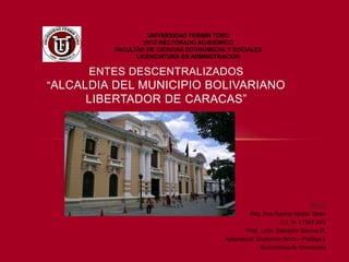 ENTES DESCENTRALIZADOS
“ALCALDIA DEL MUNICIPIO BOLIVARIANO
LIBERTADOR DE CARACAS”
UNIVERSIDAD FERMÍN TORO
VICE-RECTORADO ACADÉMICO
FACULTAD DE CIENCIAS ECONOMICAS Y SOCIALES
LICENCIATURA EN ADMNISTRACION
Autor:
Abg. Ana Karina Varela Terán
C.I. V- 17347.843
Prof. Lcdo. Salvador Savoia R.
Asignatura: Evolución Socio –Política y
Económica de Venezuela
 