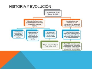 HISTORIA Y EVOLUCIÓN
Fundada el: 25 de
Marzo de 1555
Valencia fue la primera
ciudad de Latinoamérica
que utilizó energía
e...