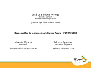 José Luis López Noriega 
Director General 
Alcaldía del municipio Sucre 
joseluis.lopez@alcaldiasucre.net 
Responsables de la ejecución de Rumbo Propio - FUNDASUCRE 
Vicente Mijares 
Presidente 
jvmijares@fundasucre.com.ve 
Adriana Iglesias 
Directora de Programas 
aiglesias14@gmail.com 
