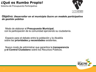 ¿Qué es Rumbo Propio? 
Sistema de Presupuesto Participativo 
Objetivo: Desarrollar en el municipio Sucre un modelo participativo 
de gestión pública 
3 
• Modo de elaborar el Presupuesto Municipal, 
con la participación de la comunidad ejerciendo su ciudadanía. 
• Espacio para el debate entre la población y la Alcaldía 
sobre las prioridades y necesidades existentes. 
• Nuevo modo de administrar que garantiza la transparencia 
y el Control Ciudadano sobre los Recursos Públicos. 
 