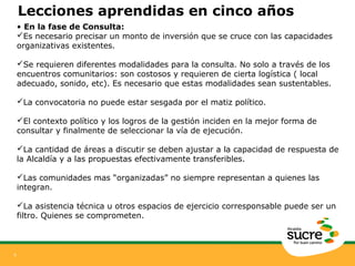 9 
Lecciones aprendidas en cinco años 
• En la fase de Consulta: 
Es necesario precisar un monto de inversión que se cruce con las capacidades 
organizativas existentes. 
Se requieren diferentes modalidades para la consulta. No solo a través de los 
encuentros comunitarios: son costosos y requieren de cierta logística ( local 
adecuado, sonido, etc). Es necesario que estas modalidades sean sustentables. 
La convocatoria no puede estar sesgada por el matiz político. 
El contexto político y los logros de la gestión inciden en la mejor forma de 
consultar y finalmente de seleccionar la vía de ejecución. 
La cantidad de áreas a discutir se deben ajustar a la capacidad de respuesta de 
la Alcaldía y a las propuestas efectivamente transferibles. 
Las comunidades mas “organizadas” no siempre representan a quienes las 
integran. 
La asistencia técnica u otros espacios de ejercicio corresponsable puede ser un 
filtro. Quienes se comprometen. 
 