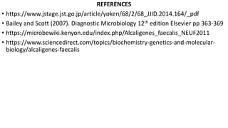 REFERENCES
• https://www.jstage.jst.go.jp/article/yoken/68/2/68_JJID.2014.164/_pdf
• Bailey and Scott (2007). Diagnostic Microbiology 12th edition Elsevier pp 363-369
• https://microbewiki.kenyon.edu/index.php/Alcaligenes_faecalis_NEUF2011
• https://www.sciencedirect.com/topics/biochemistry-genetics-and-molecular-
biology/alcaligenes-faecalis
 