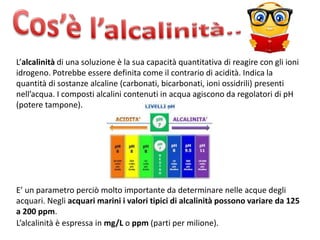 L’alcalinità di una soluzione è la sua capacità quantitativa di reagire con gli ioni
idrogeno. Potrebbe essere definita come il contrario di acidità. Indica la
quantità di sostanze alcaline (carbonati, bicarbonati, ioni ossidrili) presenti
nell’acqua. I composti alcalini contenuti in acqua agiscono da regolatori di pH
(potere tampone).
E’ un parametro perciò molto importante da determinare nelle acque degli
acquari. Negli acquari marini i valori tipici di alcalinità possono variare da 125
a 200 ppm.
L’alcalinità è espressa in mg/L o ppm (parti per milione).
 