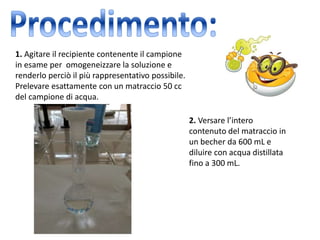 1. Agitare il recipiente contenente il campione
in esame per omogeneizzare la soluzione e
renderlo perciò il più rappresentativo possibile.
Prelevare esattamente con un matraccio 50 cc
del campione di acqua.
2. Versare l’intero
contenuto del matraccio in
un becher da 600 mL e
diluire con acqua distillata
fino a 300 mL.
 