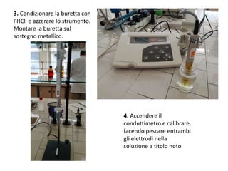 3. Condizionare la buretta con
l’HCl e azzerare lo strumento.
Montare la buretta sul
sostegno metallico.
4. Accendere il
conduttimetro e calibrare,
facendo pescare entrambi
gli elettrodi nella
soluzione a titolo noto.
 