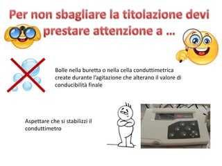 Bolle nella buretta o nella cella conduttimetrica
create durante l’agitazione che alterano il valore di
conducibilità finale
Aspettare che si stabilizzi il
conduttimetro
 