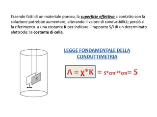 Essendo fatti di un materiale poroso, la superficie effettiva a contatto con la
soluzione potrebbe aumentare, alterando il valore di conducibilità; perciò si
fa riferimento a una costante K per indicare il rapporto S/l di un determinato
elettrodo: la costante di cella.
 