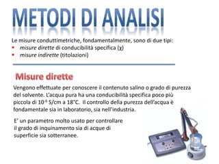 Le misure conduttimetriche, fondamentalmente, sono di due tipi:
 misure dirette di conducibilità specifica (χ)
 misure indirette (titolazioni)
Vengono effettuate per conoscere il contenuto salino o grado di purezza
del solvente. L’acqua pura ha una conducibilità specifica poco più
piccola di 10-6 S/cm a 18°C. Il controllo della purezza dell’acqua è
fondamentale sia in laboratorio, sia nell’industria.
E’ un parametro molto usato per controllare
il grado di inquinamento sia di acque di
superficie sia sotterranee.
 