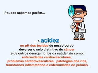 Poucos sabemos porém... ... a  acidez   no pH dos tecidos  de nosso corpo  deve ser o selo distintivo do  câncer  e de outros desequilíbrios da saúde tais como: enfermidades cardiovasculares,  problemas cerebrovasculares,  patologias dos rins, transtornos inflamatórios e enfermidades do pulmão. 