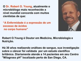 O  Dr. Robert O. Young , atualmente o microbiólogo mais reconhecido a nível mundial concorda com muitos cientistas de que: “ A Enfermidade é a expressão de um excesso de ácidos  no corpo humano" Robert O.Young é Doutor em Medicina, Microbiologia e Nutrição. Há 30 años realizando análises de sangue, sua  investigação sobre o câncer foi validada  por um estudo científico britânico.  Diariamente atende a 14 pacientes em seu Centro "Milagroso pH" localizado perto de San Diego, CA.  