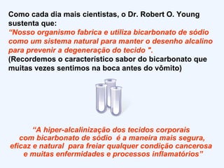 Como cada dia mais cientistas, o Dr. Robert O. Young sustenta que: “ Nosso organismo fabrica e utiliza bicarbonato de sódio como um sistema natural para manter o desenho alcalino para prevenir a degeneração do tecido ". (Recordemos o característico sabor do bicarbonato que muitas vezes sentimos na boca antes do vômito)  “ A hiper-alcalinização dos tecidos corporais  com bicarbonato de sódio  é a maneira mais segura, eficaz e natural  para freiar qualquer condição cancerosa  e muitas enfermidades e processos inflamatórios” 