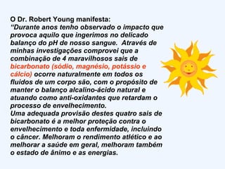 O Dr. Robert Young manifesta: “ Durante anos tenho observado o impacto que provoca aquilo que ingerimos no delicado balanço do pH de nosso sangue.  Através de minhas investigações comprovei que a combinação de 4 maravilhosos sais de  bicarbonato (sódio, magnésio, potássio e cálcio)  ocorre naturalmente em todos os fluidos de um corpo são, com o propósito de manter o balanço alcalino-ácido natural e atuando como anti-oxidantes que retardam o processo de envelhecimento. Uma adequada provisão destes quatro sais de bicarbonato é a melhor proteção contra o envelhecimento e toda enfermidade, incluindo o câncer. Melhoram o rendimento atlético e ao melhorar a saúde em geral, melhoram também o estado de ânimo e as energias.  