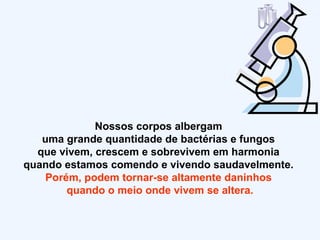 Nossos corpos albergam  uma grande quantidade de bactérias e fungos  que vivem, crescem e sobrevivem em harmonia  quando estamos comendo e vivendo saudavelmente.  Porém, podem tornar-se altamente daninhos  quando o meio onde vivem se altera. 