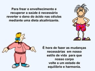 Para frear o envelhecimento e recuperar a saúde é necessário reverter o dano do ácido nas células mediante uma dieta alcalinizante. É hora de fazer as mudanças necessárias  em nosso estilo de vida  para que nosso corpo volte a um estado de equilíbrio e harmonia. 