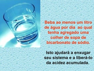 Beba ao menos um litro de água por dia  ao qual tenha agregado uma colher de sopa de bicarbonato de sódio. Isto ajudará a enxugar seu sistema e a liberá-lo da acidez acumulada .  