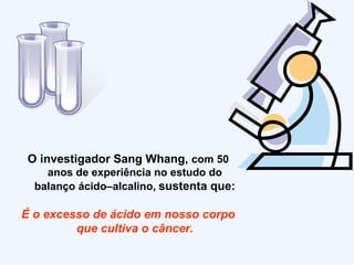 O investigador Sang Whang,  com 50 anos de experiência no estudo do balanço ácido–alcalino,   sustenta que: É o excesso de ácido em nosso corpo que cultiva o câncer. 