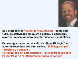 Seu protocolo de “ Estilo de Vida Alcalino”  conta com 100% de efetividade em quem o aplicou e conseguiu reverter um sem número de enfermidades metabólicas.  Dr. Young, criador do conceito da “Nova Biologia”, é autor de reconhecidos best sellers:  "El Milagroso pH", "Enfermo y Cansado",  “ El Milagroso pH para Diabetes”, “El Milagroso pH para Perder Peso” e "El Milagroso pH para el Cancer” 