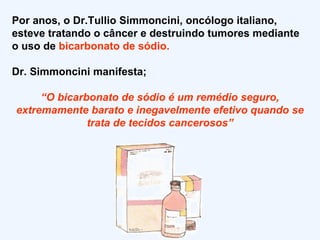 Por anos, o Dr.Tullio Simmoncini, oncólogo italiano, esteve tratando o câncer e destruindo tumores mediante o uso de  bicarbonato de sódio. Dr. Simmoncini manifesta; “ O bicarbonato de sódio é um remédio seguro, extremamente barato e inegavelmente efetivo quando se trata de tecidos cancerosos” 