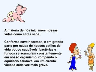 A maioria de nós iniciamos nossas vidas como seres sãos.  Conforme envelhecemos, e em grande parte por causa de nossos estilos de vida pouco saudáveis, bactérias e fungos se acumulam constantemente em nosso organismo, rompendo o equilíbrio saudável em um círculo vicioso cada vez mais grave.  