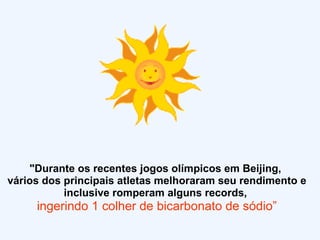 "Durante os recentes jogos olímpicos em Beijing,  vários dos principais atletas melhoraram seu rendimento e inclusive romperam alguns records,  ingerindo 1 colher de bicarbonato de sódio” 