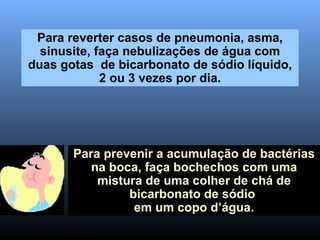 Para reverter casos de pneumonia, asma, sinusite, faça nebulizações de água com duas gotas  de bicarbonato de sódio líquido, 2 ou 3 vezes por dia. Para prevenir a acumulação de bactérias na boca, faça bochechos com uma mistura de uma colher de chá de bicarbonato de sódio  em um copo d’água. 
