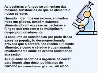 As bactérias e fungos se alimentam das mesmas substâncias de que se alimenta o nosso cérebro. Quando ingerimos em exceso, alimentos ricos em glicose, também estamos alimentando em excesso às bactérias e fungos que crescem e se multiplicam desproporcionadamente. O consumo de substâncias por parte dessa excesiva população desproporcionada provoca que o cérebro não receba suficiente alimento, e como o cérebro é quem manda, imediatamente emite as ordens reclamando sua ração. Aí é quando sentimos a urgência de correr para ingerir algo doce, ou hidratos de carbono  (se convertem em glucose),  ou álcool. 