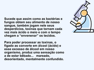 Sucede que assim como as bactérias e fungos obtem seu alimento de nosso sangue, também jogam nele seus desperdícios, toxinas que tornam cada vez mais ácido o meio e com o tempo chegam a “envenenar” os tecidos.  Para poder processar as toxinas, o fígado as converte em álcool (ácido) e esse excesso de álcool em nosso organismo, produz uma sensação como a de estar bêbado...  mareado, desorientado, mentalmente confundido. 